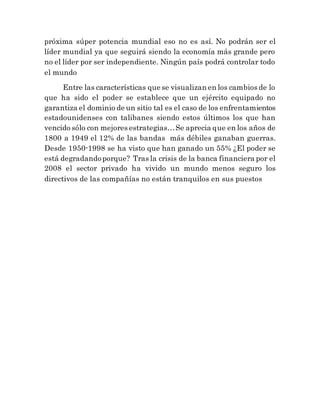 próxima súper potencia mundial eso no es así. No podrán ser el
líder mundial ya que seguirá siendo la economía más grande pero
no el líder por ser independiente. Ningún país podrá controlar todo
el mundo
Entre las características que se visualizan en los cambios de lo
que ha sido el poder se establece que un ejército equipado no
garantiza el dominio de un sitio tal es el caso de los enfrentamientos
estadounidenses con talibanes siendo estos últimos los que han
vencido sólo con mejores estrategias…Se aprecia que en los años de
1800 a 1949 el 12% de las bandas más débiles ganaban guerras.
Desde 1950-1998 se ha visto que han ganado un 55% ¿El poder se
está degradandoporque? Tras la crisis de la banca financiera por el
2008 el sector privado ha vivido un mundo menos seguro los
directivos de las compañías no están tranquilos en sus puestos
 