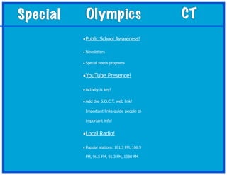 Special    Olympics                             CT
          • Public School Awareness!

          • Newsletters


          • Special needs programs


          •YouTube Presence!

          • Activity is key!

          • Add the S.O.C.T. web link!

           Important links guide people to

           important info!


          •Local Radio!

          • Popular stations: 101.3 FM, 106.9

           FM, 96.5 FM, 91.3 FM, 1080 AM
 