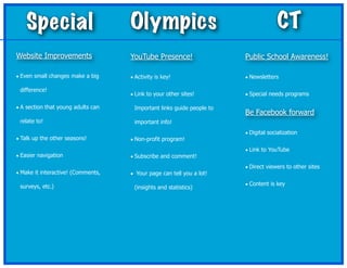 Special                         Olympics                                         CT
Website Improvements                YouTube Presence!                  Public School Awareness!

• Even small changes make a big     • Activity is key!                 • Newsletters

 difference!
                                    • Link to your other sites!        • Special needs programs

• A section that young adults can    Important links guide people to
                                                                       Be Facebook forward
 relate to!                          important info!
                                                                       • Digital socialization
• Talk up the other seasons!        • Non-profit program!
                                                                       • Link to YouTube
• Easier navigation                 • Subscribe and comment!
                                                                       • Direct viewers to other sites
• Make it interactive! (Comments,   • Your page can tell you a lot!

 surveys, etc.)                                                        • Content is key
                                     (insights and statistics)
 