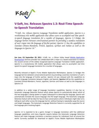  


V‐Soft, Inc. Releases Spectra 1.3: Real‐Time Speech‐
to‐Speech Translation  
“V-Soft, Inc. releases Spectra Language Translation mobile application. Spectra is a
revolutionary iOS mobile application that allows users to accomplish real time speech-
to-speech language translation for a number of languages. Spectra 1.3 bridges the
language barriers between conversational partners by providing a seamless translation
of user’s input into the language of his/her partner. Spectra 1.3 has the capabilities to
translate Chinese-Mandarin, French, Japanese, German and Italian as well as the
languages in Spectra 1.0.”

 

San  Jose,  CA  September  20,  2011:  V‐Soft,  Inc.,  a  Silicon  Valley  based  Mobile  Application 
Development Services provider has collaborated with a major U.S. based corporation to release 
the  second  version  of  the  widely  recognized  Spectra  Language  Translation  mobile  application. 
Spectra  is  a  revolutionary  iOS  mobile  application  that  allows  users  to  accomplish  real  time 
speech‐to‐speech language translation for a number of languages. 

 
Recently  released  at  Apple’s  iTunes  Mobile  Application  Marketplace,  Spectra  1.3  bridges  the 
language barriers between conversational partners by providing a seamless translation of user’s 
input  into  the  language  of  his/her  partner.  Spectra  1.0  was  released  with  the  capabilities  to 
perform language translation between English, and Spanish; Spectra 1.3 has the capabilities to 
translate  Chinese‐Mandarin,  French,  Japanese,  German  and  Italian  as  well  as  the  languages  in 
Spectra 1.0. 

 
In  addition  to  a  wider  range  of  language  translation  capabilities,  Spectra  1.3  also  has  an 
Automatic  Language  Detection  feature  which  allows  Spectra  to  automatically  detect  which  of 
the two languages is being spoken or typed; Subsequent to detecting the language, Spectra will 
automatically translate the source language into the target language. The Automatic Language 
Detection feature will be ideal for face‐to‐face conversations where individuals might take turns 
talking to each other across the language barrier, without having to repeatedly swap the source 
and target languages. The Automatic Language Detection feature is currently supported for all 
the language pairs involving English. 

 
Spectra  1.3  is  expected  to  be  a  game  changer  in  language  translation  with  five  additional 
language  capabilities,  and  many  linguistic  experts  believe  the  Automatic  Language  Detection 
feature  will  make  language  translation  a  seamless  process  for  individuals  from  all  around  the 
world.  Currently  available  for  download  on  Apple’s  iTunes  Mobile  Application  Marketplace 
 