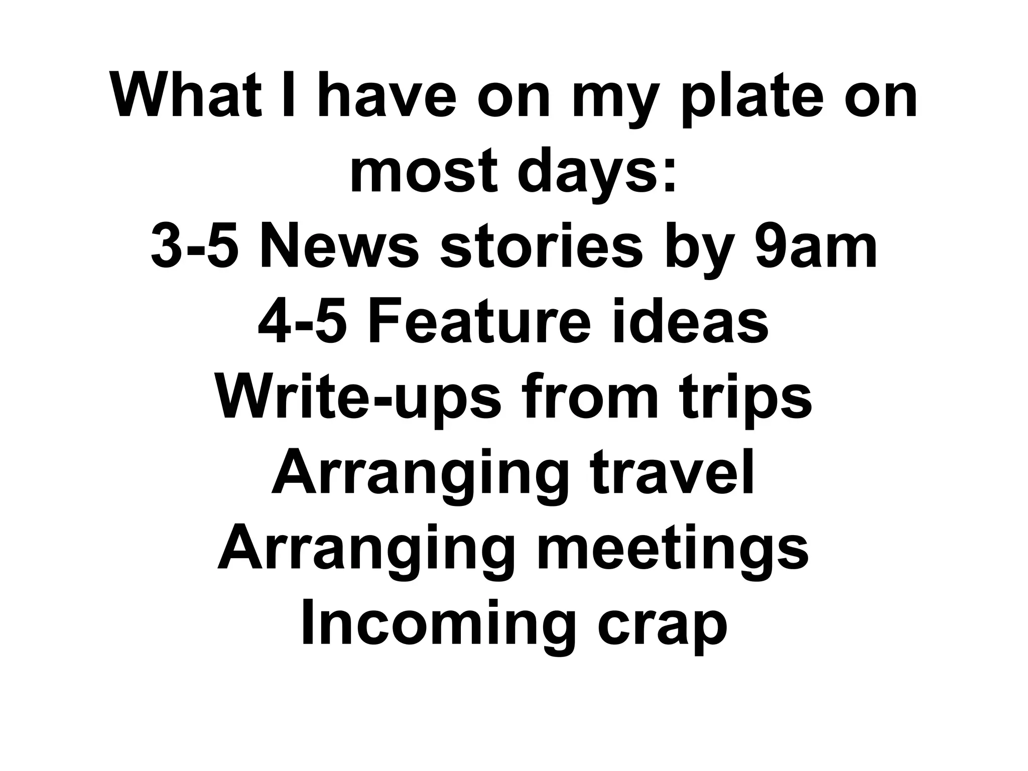 What I have on my plate on
        most days:
 3-5 News stories by 9am
     4-5 Feature ideas
   Write-ups from trips
     Arranging travel
   Arranging meetings
      Incoming crap
 