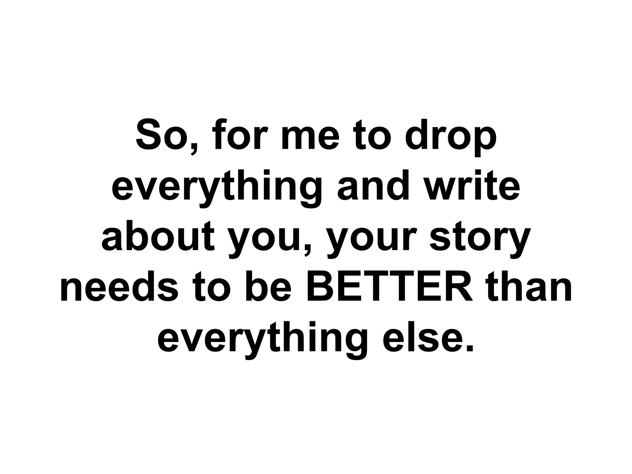 So, for me to drop
  everything and write
  about you, your story
needs to be BETTER than
    everything else.
 
