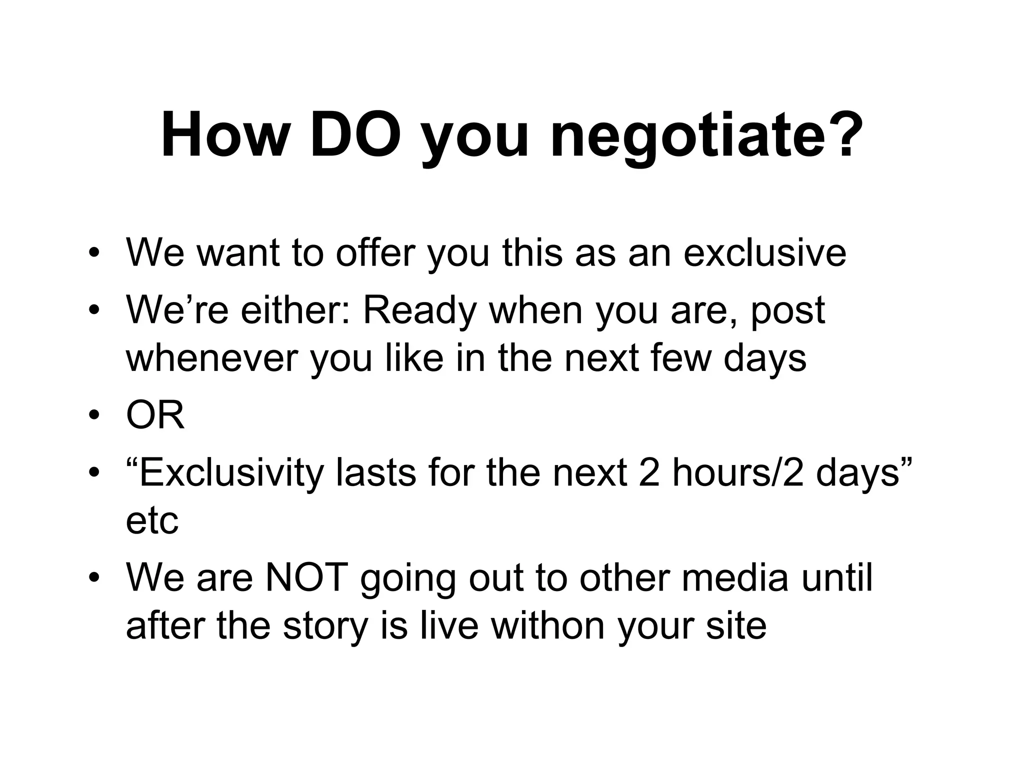 How DO you negotiate?
• We want to offer you this as an exclusive
• We’re either: Ready when you are, post
  whenever you like in the next few days
• OR
• “Exclusivity lasts for the next 2 hours/2 days”
  etc
• We are NOT going out to other media until
  after the story is live withon your site
 