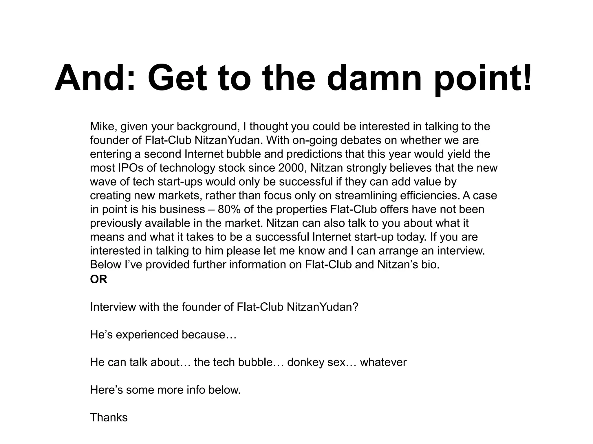 And: Get to the damn point!
 Mike, given your background, I thought you could be interested in talking to the
 founder of Flat-Club NitzanYudan. With on-going debates on whether we are
 entering a second Internet bubble and predictions that this year would yield the
 most IPOs of technology stock since 2000, Nitzan strongly believes that the new
 wave of tech start-ups would only be successful if they can add value by
 creating new markets, rather than focus only on streamlining efficiencies. A case
 in point is his business – 80% of the properties Flat-Club offers have not been
 previously available in the market. Nitzan can also talk to you about what it
 means and what it takes to be a successful Internet start-up today. If you are
 interested in talking to him please let me know and I can arrange an interview.
 Below I’ve provided further information on Flat-Club and Nitzan’s bio.
 OR

 Interview with the founder of Flat-Club NitzanYudan?

 He’s experienced because…

 He can talk about… the tech bubble… donkey sex… whatever

 Here’s some more info below.

 Thanks
 