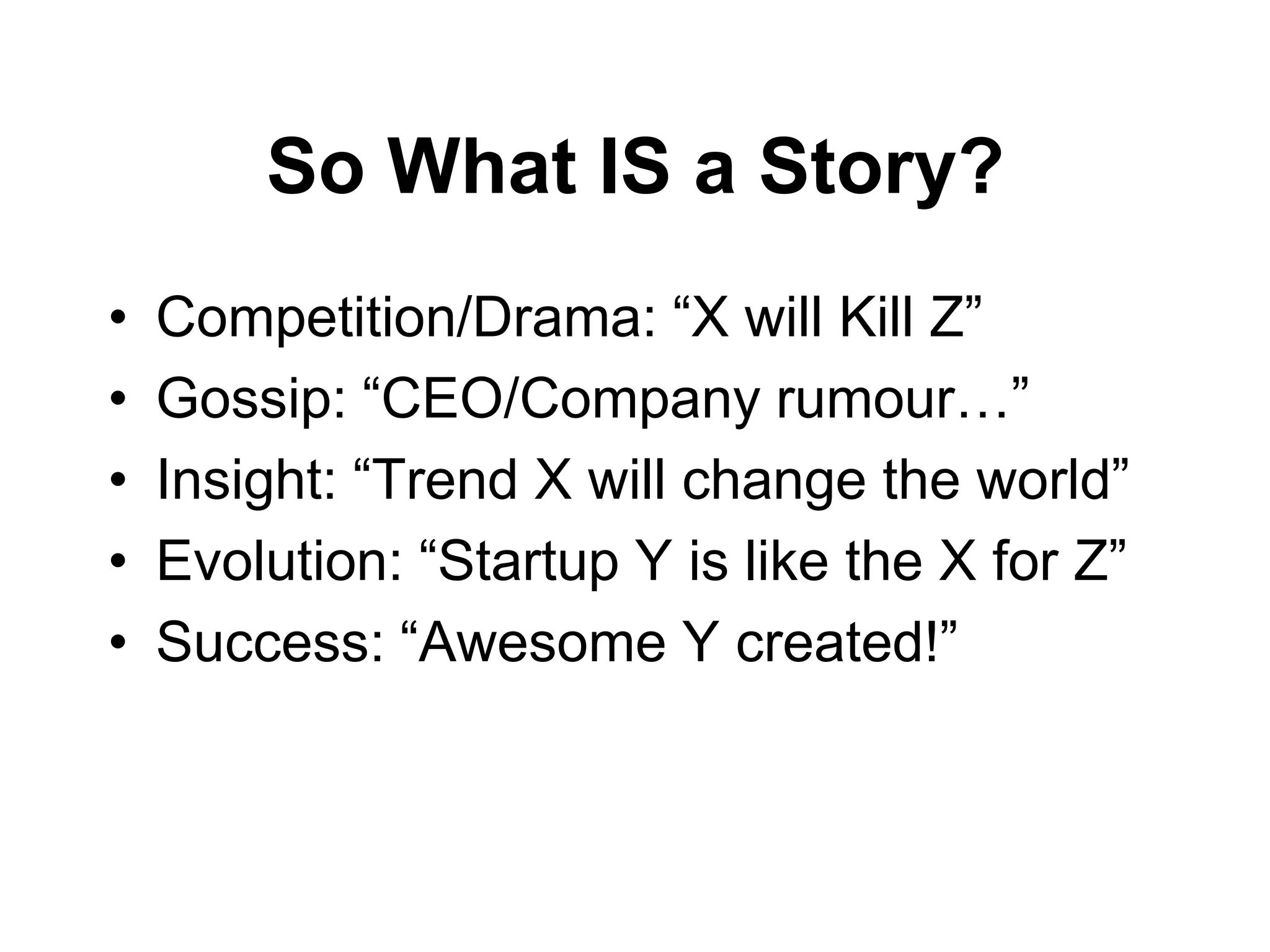 So What IS a Story?
•   Competition/Drama: “X will Kill Z”
•   Gossip: “CEO/Company rumour…”
•   Insight: “Trend X will change the world”
•   Evolution: “Startup Y is like the X for Z”
•   Success: “Awesome Y created!”
 