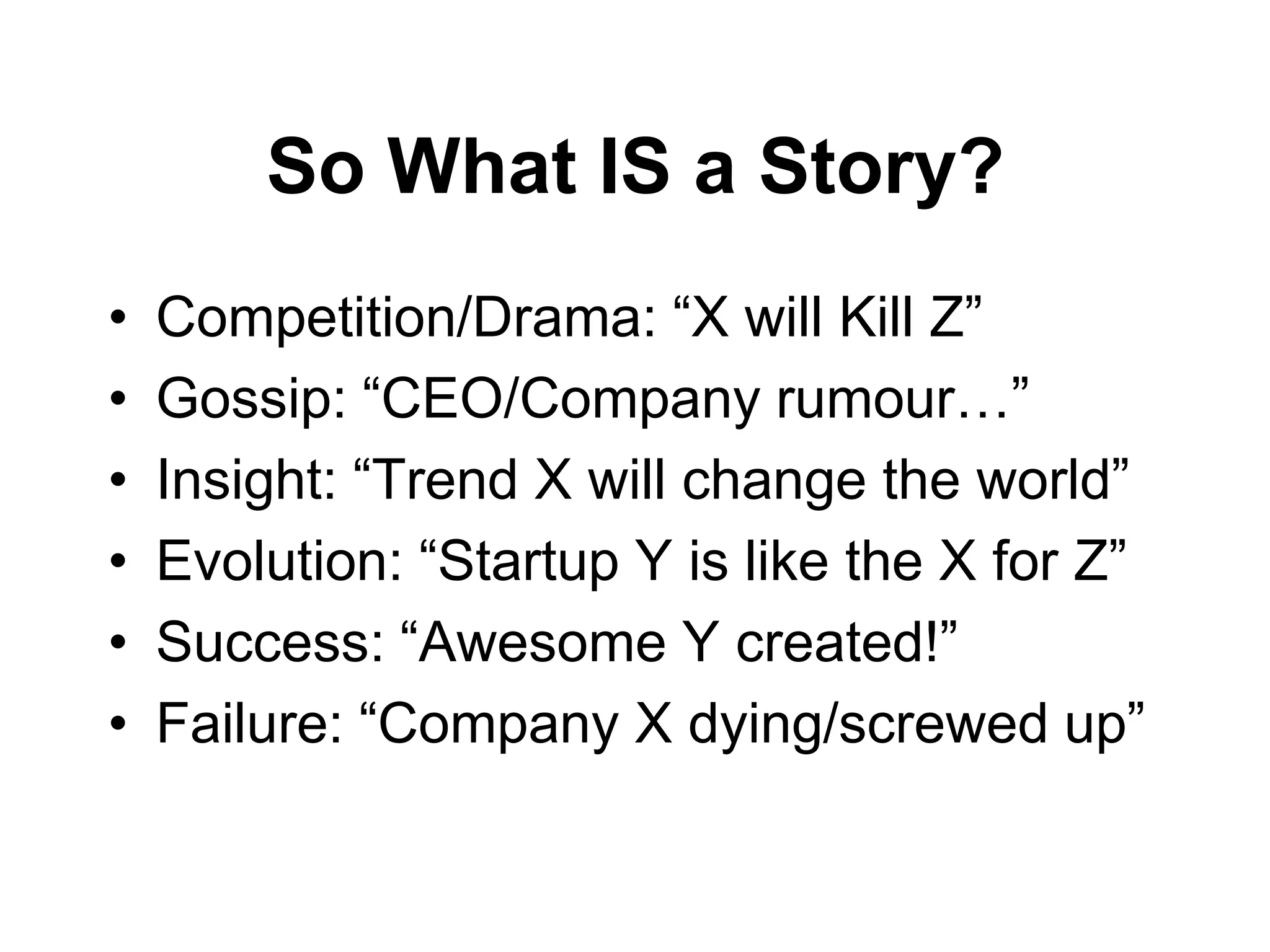 So What IS a Story?
•   Competition/Drama: “X will Kill Z”
•   Gossip: “CEO/Company rumour…”
•   Insight: “Trend X will change the world”
•   Evolution: “Startup Y is like the X for Z”
•   Success: “Awesome Y created!”
•   Failure: “Company X dying/screwed up”
 