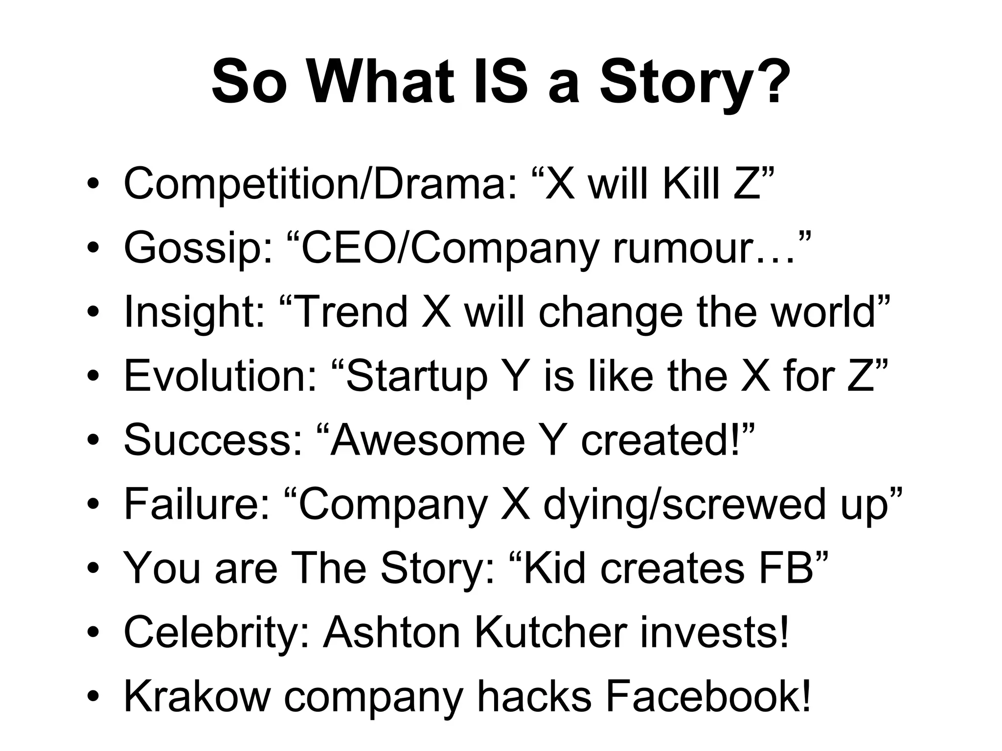 So What IS a Story?
•   Competition/Drama: “X will Kill Z”
•   Gossip: “CEO/Company rumour…”
•   Insight: “Trend X will change the world”
•   Evolution: “Startup Y is like the X for Z”
•   Success: “Awesome Y created!”
•   Failure: “Company X dying/screwed up”
•   You are The Story: “Kid creates FB”
•   Celebrity: Ashton Kutcher invests!
•   Krakow company hacks Facebook!
 