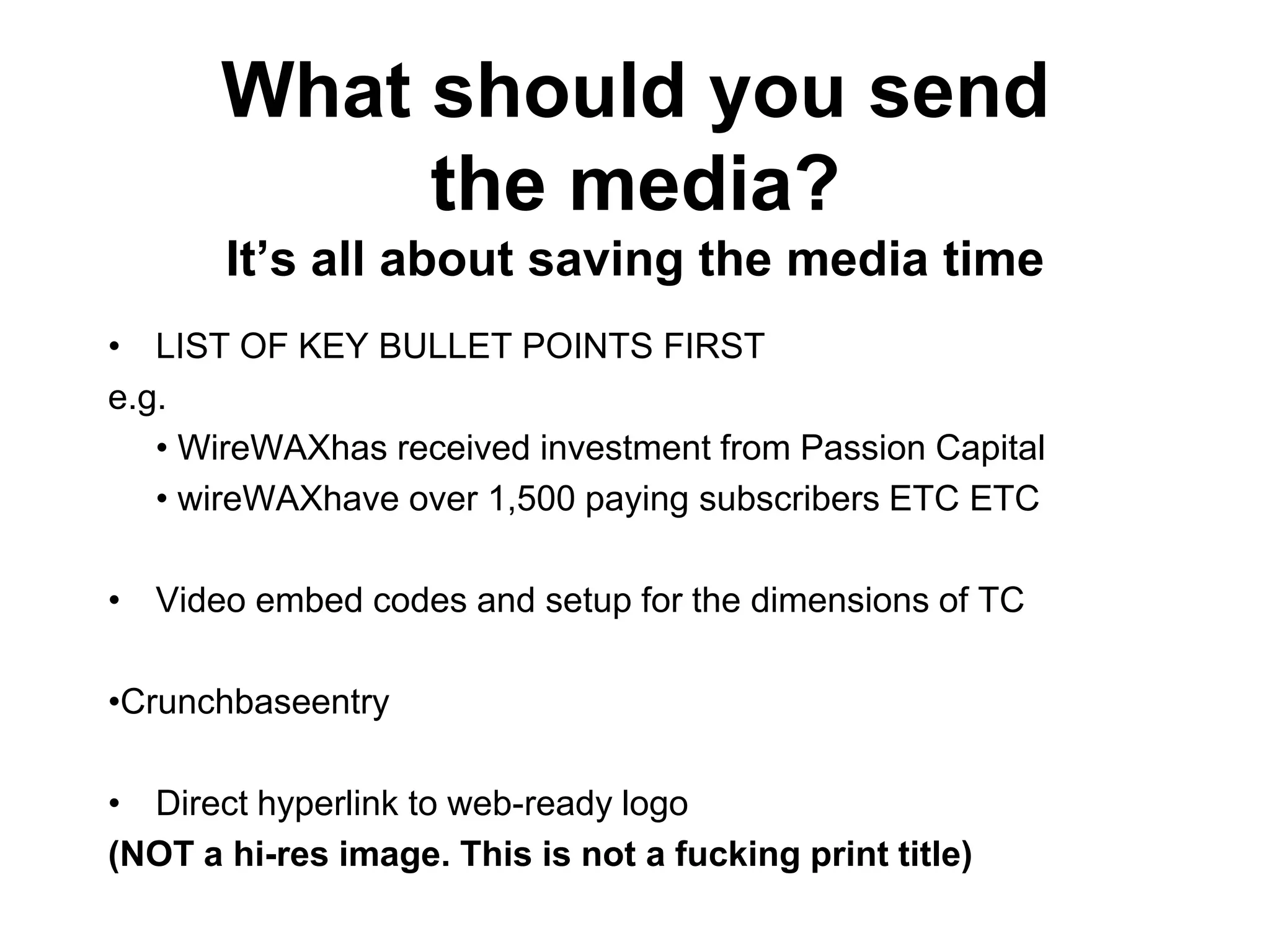 What should you send
            the media?
       It‟s all about saving the media time
• LIST OF KEY BULLET POINTS FIRST
e.g.
   • WireWAXhas received investment from Passion Capital
   • wireWAXhave over 1,500 paying subscribers ETC ETC

• Video embed codes and setup for the dimensions of TC

•Crunchbaseentry

• Direct hyperlink to web-ready logo
(NOT a hi-res image. This is not a fucking print title)
 