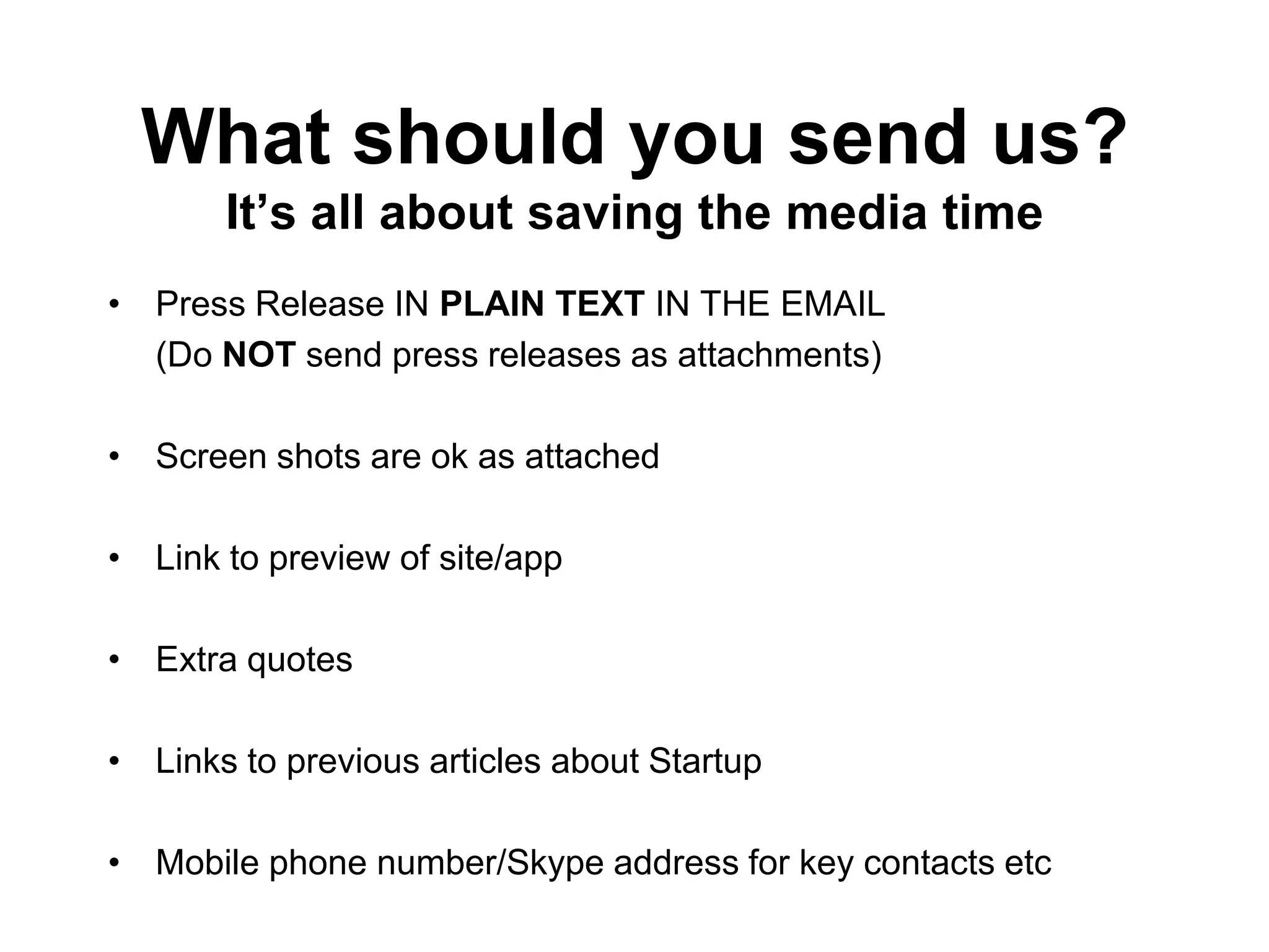 What should you send us?
       It‟s all about saving the media time
• Press Release IN PLAIN TEXT IN THE EMAIL
  (Do NOT send press releases as attachments)

• Screen shots are ok as attached

• Link to preview of site/app

• Extra quotes

• Links to previous articles about Startup

• Mobile phone number/Skype address for key contacts etc
 