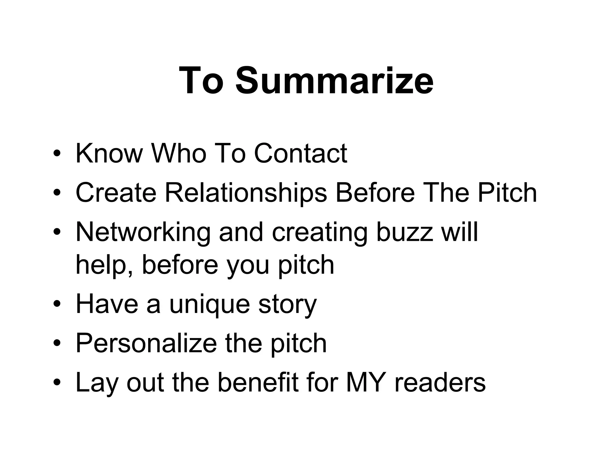 To Summarize
• Know Who To Contact
• Create Relationships Before The Pitch
• Networking and creating buzz will
  help, before you pitch
• Have a unique story
• Personalize the pitch
• Lay out the benefit for MY readers
 