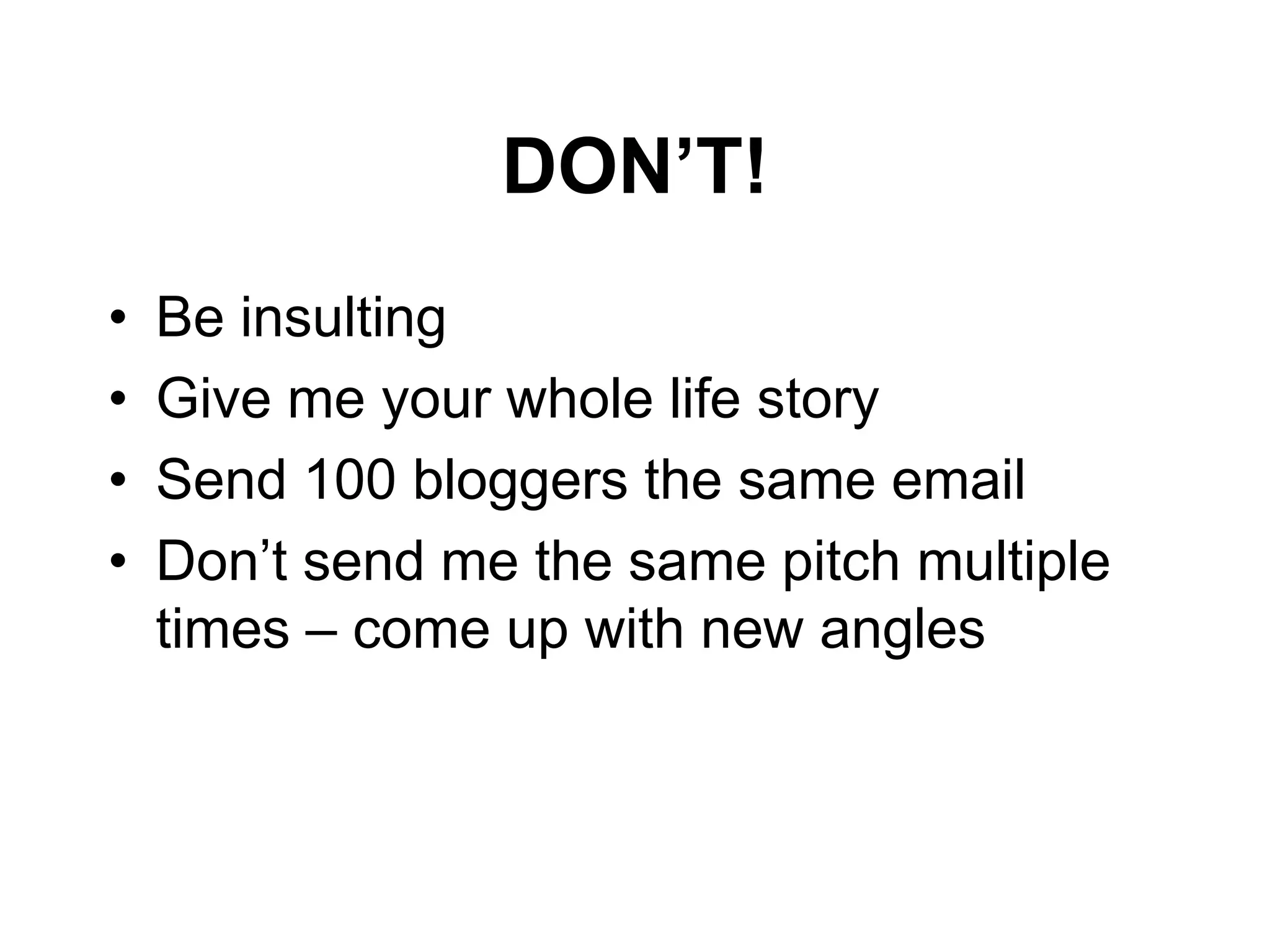 DON‟T!
•   Be insulting
•   Give me your whole life story
•   Send 100 bloggers the same email
•   Don’t send me the same pitch multiple
    times – come up with new angles
 