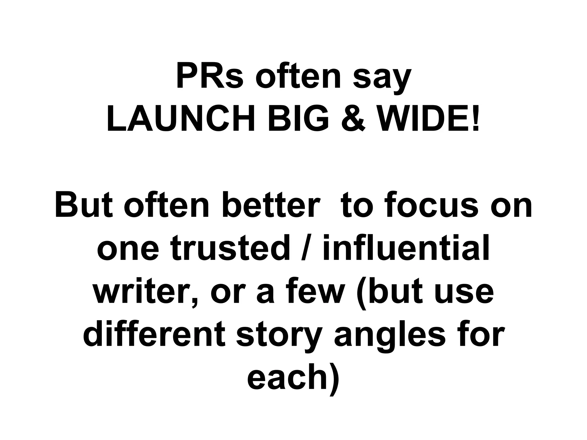 PRs often say
   LAUNCH BIG & WIDE!

But often better to focus on
  one trusted / influential
  writer, or a few (but use
 different story angles for
            each)
 