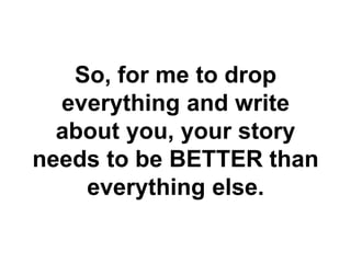 So, for me to drop
  everything and write
  about you, your story
needs to be BETTER than
    everything else.
 