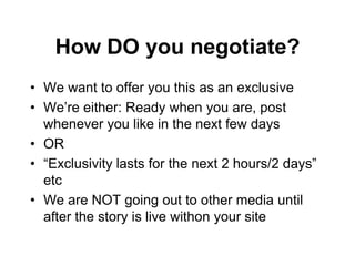 How DO you negotiate?
• We want to offer you this as an exclusive
• We’re either: Ready when you are, post
  whenever you like in the next few days
• OR
• “Exclusivity lasts for the next 2 hours/2 days”
  etc
• We are NOT going out to other media until
  after the story is live withon your site
 