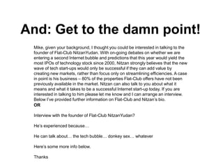 And: Get to the damn point!
 Mike, given your background, I thought you could be interested in talking to the
 founder of Flat-Club NitzanYudan. With on-going debates on whether we are
 entering a second Internet bubble and predictions that this year would yield the
 most IPOs of technology stock since 2000, Nitzan strongly believes that the new
 wave of tech start-ups would only be successful if they can add value by
 creating new markets, rather than focus only on streamlining efficiencies. A case
 in point is his business – 80% of the properties Flat-Club offers have not been
 previously available in the market. Nitzan can also talk to you about what it
 means and what it takes to be a successful Internet start-up today. If you are
 interested in talking to him please let me know and I can arrange an interview.
 Below I’ve provided further information on Flat-Club and Nitzan’s bio.
 OR

 Interview with the founder of Flat-Club NitzanYudan?

 He’s experienced because…

 He can talk about… the tech bubble… donkey sex… whatever

 Here’s some more info below.

 Thanks
 