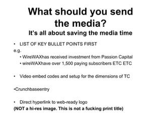 What should you send
            the media?
       It‟s all about saving the media time
• LIST OF KEY BULLET POINTS FIRST
e.g.
   • WireWAXhas received investment from Passion Capital
   • wireWAXhave over 1,500 paying subscribers ETC ETC

• Video embed codes and setup for the dimensions of TC

•Crunchbaseentry

• Direct hyperlink to web-ready logo
(NOT a hi-res image. This is not a fucking print title)
 