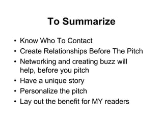 To Summarize
• Know Who To Contact
• Create Relationships Before The Pitch
• Networking and creating buzz will
  help, before you pitch
• Have a unique story
• Personalize the pitch
• Lay out the benefit for MY readers
 