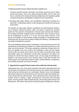 10 
10. Making essential business-related information available to all 
Providing essential business information and training concerning how to obtain 
permits and licences, how to form legal commercial entities, how to invest, and 
how to understand and comply with business-related laws and regulations greatly 
increases transparency and facilitates complying with the requirements. 
11. Providing high quality, efficient, and cost-effective infrastructure essential for a 
democratic, market-based system so that entrepreneurs benefit from joining the 
formal sector 
The provision of a high quality, efficient, cost-effective and well-maintained infrastruc-ture 
of transport, telecommunications, water, and power is essential for economic 
growth and the expansion of employment. Improved public services and infrastruc-ture 
increase productivity, facilitate access to markets and, hence, provide an incen-tive 
for entrepreneurs to remain in, or to join, the formal sector economy. A fair 
amount of competition in these domains, through privatisation or transparent subcon-tracting 
bids with the government, greatly increases the efficiency, cost-effectiveness 
and quality of infrastructure provision. 
The key to facilitating informal sector’s participation in the formal economy and in the 
policymaking and lawmaking processes is to institute democratic governance in the 
public and private sectors. This entails establishing mechanisms through which citi-zens 
can regularly voice their concerns and participate in policy and law making, 
monitor public and private sector activity and hold public and private sector actors 
accountable. Using such mechanisms, private sector associations and citizens can 
advocate for reforms that reduce business costs, and encourage and facilitate par-ticipation 
in the formal economy. Such measures help to make both the public and 
private sectors more responsive to citizen’s needs, increase efficiency, transparency, 
accountability and growth, and reduce corruption. 
3. Approaches to support informal sector actors within the informal sector 
Implementing only a few of the above-mentioned intervention approaches alone will 
not yet lead to a formalisation of the informal economy; the reasons for formal sector 
actors joining the informal sector are multi-faceted. However, some of the strategies 
that provide incentives for informal actors to join the formal sector also facilitate eco-nomic 
activity within the informal sector. This is particularly true for macro-level inter-ventions 
aimed at creating a stable macroeconomic environment and promoting 
growth, ensuring property rights and legal security, and providing public services and 
infrastructure. Micro-level interventions providing Business Development Services, 
 