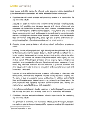 11 
micro-finance and skills training for informal sector actors or building capacities of 
grassroots self-help organisations will not be addressed further in this paper2. 
1. Fostering macroeconomic stability and promoting growth as a precondition for 
any economic activity 
A sound and stable macroeconomic environment that enables economic growth, 
prevents high volatilities and dampens external and internal shocks not only 
stimulates the formalisation of the informal sector, but also facilitates business ac-tivity 
in both the formal and the informal sectors. The dynamics of a sound and 
stable economic environment, and increasing demands due to economic growth, 
will also positively affect informal sector activities. The same is true of a stable po-litical 
environment and public safety, since high rates of crime and violence dis-proportionately 
affect informal sector actors such as street vendors. 
2. Ensuring private property rights for all citizens, clearly defined and strongly en-forced 
Ensuring private property rights and legal security not only prepares the ground 
for formalising the informal sector. Secured, clearly defined and effectively en-forced 
property rights greatly encourage any economic activity, also in the infor-mal 
sector, and facilitate the conversion of private assets (dead capital) into pro-ductive 
capital. Without legally protected private property rights, entrepreneurs 
constantly face the risks of confiscation, forced relocation and harassment. In ad-dition, 
they have few incentives to train personnel or purchase machines and 
other equipment in order to improve productivity and undertake larger-scale and 
longer-term investment. 
Insecure property rights also damage economic performance in other ways: ob-taining 
water, electricity and telephone services usually requires a property title. 
The same is true for access to finance and banking. In addition, as the World 
Bank and Princeton study showed, ensuring property rights and legal security for 
poor people also had a positive impact on school enrolment rates, thereby pro-moting 
human capital-building and skills acquisition. 
Informal sector activities can also be supported by authorities applying more real-istic 
land-use standards, and providing public land for enterprises and markets. 
3. Providing a minimal and well-maintained infrastructure essential for conducting 
any economic activity 
The provision of a minimal, well-maintained infrastructure of transport, telecom-munications, 
water and power is essential for economic growth and the expansion 
2 According to instruction by seco. 
 