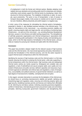 12 
of employment in both the formal and informal sectors. Besides adopting more 
realistic land-use standards and providing public land for enterprises and markets, 
authorities could actively support the informal sector by developing a basic infra-structure 
for informal enterprises. The installation of electricity or water, for exam-ple, 
spurs productivity. The same is true of transportation: a lack of access to 
transport discourages mobility, limits access to markets and to inputs for produc-tion 
and, therefore, affects productivity and profit margins in a negative way. 
In short, some of the measures for stimulating the informal sector’s formalisation, 
presented in Section 2, also facilitate business activities in the informal sector. This 
holds for interventions at the macro-level – e.g. promoting economic stability and 
growth, ensuring property rights and legal security, and providing a functioning basic 
infrastructure – as well as at the micro-level – e.g. providing Business Development 
Services, access to micro-finance and skills training programmes. The strengthening 
of self-help grassroots organisations and informal entrepreneurs’ associations both 
supports increasing public participation in the shaping of policy and lawmaking proc-esses, 
which is the first step towards a formalisation of the informal sector, and pro-vides 
an impetus for pursuing own interests and rights within the informal sector. 
Conclusion 
This paper has provided a deeper insight into the relevant causes of high business 
costs and the informal sector, into macro-level approaches and policy interventions to 
promote the formalisation of the informal economy, and into the action required to 
support informal sector entrepreneurs within the informal sector. 
Identifying the sources of high business costs and the informal sector is a first step 
towards reducing the barriers to entering the formal sector, while also supporting in-formal 
entrepreneurs within the informal sector. High business costs and widespread 
informal sector activity are mainly caused by: ill-designed and unstable rules and 
regulations; a lack of well-defined and secure property rights; poor quality and non-existent 
infrastructure and public services; deficient capacities and resources of gov-ernment 
agencies to administer and enforce laws and regulations; a lack of transpar-ency, 
accountability and political autonomy of governmental institutions; as well as a 
high degree of macroeconomic instability, unemployment and corruption. 
In this regard, concrete intervention to promote the formalisation of the informal sec-tor 
should focus on: promoting macroeconomic stability and growth; clarifying and 
streamlining legal and regulatory codes; ensuring and enforcing property rights and 
legal security; simplifying business permits and licences and making them affordable 
for all; reforming tax and labour policies; instituting corporate governance legislation, 
conflict of interest laws, international government procurement codes and anti-bribery 
principles; reforming bureaucratic government institutions and strengthening their 
 