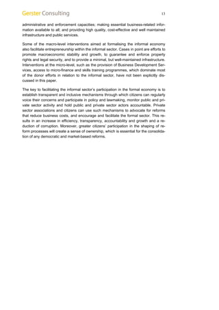 13 
administrative and enforcement capacities; making essential business-related infor-mation 
available to all; and providing high quality, cost-effective and well maintained 
infrastructure and public services. 
Some of the macro-level interventions aimed at formalising the informal economy 
also facilitate entrepreneurship within the informal sector. Cases in point are efforts to 
promote macroeconomic stability and growth, to guarantee and enforce property 
rights and legal security, and to provide a minimal, but well-maintained infrastructure. 
Interventions at the micro-level, such as the provision of Business Development Ser-vices, 
access to micro-finance and skills training programmes, which dominate most 
of the donor efforts in relation to the informal sector, have not been explicitly dis-cussed 
in this paper. 
The key to facilitating the informal sector’s participation in the formal economy is to 
establish transparent and inclusive mechanisms through which citizens can regularly 
voice their concerns and participate in policy and lawmaking, monitor public and pri-vate 
sector activity and hold public and private sector actors accountable. Private 
sector associations and citizens can use such mechanisms to advocate for reforms 
that reduce business costs, and encourage and facilitate the formal sector. This re-sults 
in an increase in efficiency, transparency, accountability and growth and a re-duction 
of corruption. Moreover, greater citizens’ participation in the shaping of re-form 
processes will create a sense of ownership, which is essential for the consolida-tion 
of any democratic and market-based reforms. 
 