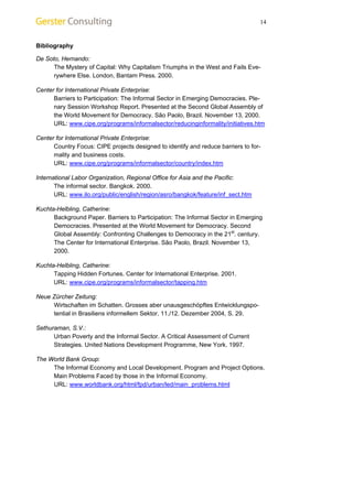 14 
Bibliography 
De Soto, Hernando: 
The Mystery of Capital: Why Capitalism Triumphs in the West and Fails Eve-rywhere 
Else. London, Bantam Press. 2000. 
Center for International Private Enterprise: 
Barriers to Participation: The Informal Sector in Emerging Democracies. Ple-nary 
Session Workshop Report. Presented at the Second Global Assembly of 
the World Movement for Democracy. São Paolo, Brazil. November 13, 2000. 
URL: www.cipe.org/programs/informalsector/reducinginformality/initiatives.htm 
Center for International Private Enterprise: 
Country Focus: CIPE projects designed to identify and reduce barriers to for-mality 
and business costs. 
URL: www.cipe.org/programs/informalsector/country/index.htm 
International Labor Organization, Regional Office for Asia and the Pacific: 
The informal sector. Bangkok. 2000. 
URL: www.ilo.org/public/english/region/asro/bangkok/feature/inf_sect.htm 
Kuchta-Helbling, Catherine: 
Background Paper. Barriers to Participation: The Informal Sector in Emerging 
Democracies. Presented at the World Movement for Democracy. Second 
Global Assembly: Confronting Challenges to Democracy in the 21st. century. 
The Center for International Enterprise. São Paolo, Brazil. November 13, 
2000. 
Kuchta-Helbling, Catherine: 
Tapping Hidden Fortunes. Center for International Enterprise. 2001. 
URL: www.cipe.org/programs/informalsector/tapping.htm 
Neue Zürcher Zeitung: 
Wirtschaften im Schatten. Grosses aber unausgeschöpftes Entwicklungspo-tential 
in Brasiliens informellem Sektor. 11./12. Dezember 2004, S. 29. 
Sethuraman, S.V.: 
Urban Poverty and the Informal Sector. A Critical Assessment of Current 
Strategies. United Nations Development Programme, New York. 1997. 
The World Bank Group: 
The Informal Economy and Local Development. Program and Project Options. 
Main Problems Faced by those in the Informal Economy. 
URL: www.worldbank.org/html/fpd/urban/led/main_problems.html 
 