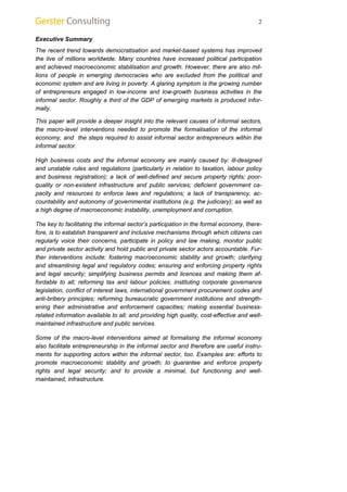 2 
Executive Summary 
The recent trend towards democratisation and market-based systems has improved 
the live of millions worldwide. Many countries have increased political participation 
and achieved macroeconomic stabilisation and growth. However, there are also mil-lions 
of people in emerging democracies who are excluded from the political and 
economic system and are living in poverty. A glaring symptom is the growing number 
of entrepreneurs engaged in low-income and low-growth business activities in the 
informal sector. Roughly a third of the GDP of emerging markets is produced infor-mally. 
This paper will provide a deeper insight into the relevant causes of informal sectors, 
the macro-level interventions needed to promote the formalisation of the informal 
economy, and the steps required to assist informal sector entrepreneurs within the 
informal sector. 
High business costs and the informal economy are mainly caused by: ill-designed 
and unstable rules and regulations (particularly in relation to taxation, labour policy 
and business registration); a lack of well-defined and secure property rights; poor-quality 
or non-existent infrastructure and public services; deficient government ca-pacity 
and resources to enforce laws and regulations; a lack of transparency, ac-countability 
and autonomy of governmental institutions (e.g. the judiciary); as well as 
a high degree of macroeconomic instability, unemployment and corruption. 
The key to facilitating the informal sector’s participation in the formal economy, there-fore, 
is to establish transparent and inclusive mechanisms through which citizens can 
regularly voice their concerns, participate in policy and law making, monitor public 
and private sector activity and hold public and private sector actors accountable. Fur-ther 
interventions include: fostering macroeconomic stability and growth; clarifying 
and streamlining legal and regulatory codes; ensuring and enforcing property rights 
and legal security; simplifying business permits and licences and making them af-fordable 
to all; reforming tax and labour policies; instituting corporate governance 
legislation, conflict of interest laws, international government procurement codes and 
anti-bribery principles; reforming bureaucratic government institutions and strength-ening 
their administrative and enforcement capacities; making essential business-related 
information available to all; and providing high quality, cost-effective and well-maintained 
infrastructure and public services. 
Some of the macro-level interventions aimed at formalising the informal economy 
also facilitate entrepreneurship in the informal sector and therefore are useful instru-ments 
for supporting actors within the informal sector, too. Examples are: efforts to 
promote macroeconomic stability and growth; to guarantee and enforce property 
rights and legal security; and to provide a minimal, but functioning and well-maintained, 
infrastructure. 
 