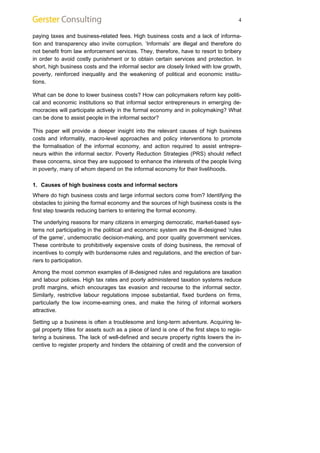 4 
paying taxes and business-related fees. High business costs and a lack of informa-tion 
and transparency also invite corruption. ‘Informals’ are illegal and therefore do 
not benefit from law enforcement services. They, therefore, have to resort to bribery 
in order to avoid costly punishment or to obtain certain services and protection. In 
short, high business costs and the informal sector are closely linked with low growth, 
poverty, reinforced inequality and the weakening of political and economic institu-tions. 
What can be done to lower business costs? How can policymakers reform key politi-cal 
and economic institutions so that informal sector entrepreneurs in emerging de-mocracies 
will participate actively in the formal economy and in policymaking? What 
can be done to assist people in the informal sector? 
This paper will provide a deeper insight into the relevant causes of high business 
costs and informality, macro-level approaches and policy interventions to promote 
the formalisation of the informal economy, and action required to assist entrepre-neurs 
within the informal sector. Poverty Reduction Strategies (PRS) should reflect 
these concerns, since they are supposed to enhance the interests of the people living 
in poverty, many of whom depend on the informal economy for their livelihoods. 
1. Causes of high business costs and informal sectors 
Where do high business costs and large informal sectors come from? Identifying the 
obstacles to joining the formal economy and the sources of high business costs is the 
first step towards reducing barriers to entering the formal economy. 
The underlying reasons for many citizens in emerging democratic, market-based sys-tems 
not participating in the political and economic system are the ill-designed ‘rules 
of the game’, undemocratic decision-making, and poor quality government services. 
These contribute to prohibitively expensive costs of doing business, the removal of 
incentives to comply with burdensome rules and regulations, and the erection of bar-riers 
to participation. 
Among the most common examples of ill-designed rules and regulations are taxation 
and labour policies. High tax rates and poorly administered taxation systems reduce 
profit margins, which encourages tax evasion and recourse to the informal sector. 
Similarly, restrictive labour regulations impose substantial, fixed burdens on firms, 
particularly the low income-earning ones, and make the hiring of informal workers 
attractive. 
Setting up a business is often a troublesome and long-term adventure. Acquiring le-gal 
property titles for assets such as a piece of land is one of the first steps to regis-tering 
a business. The lack of well-defined and secure property rights lowers the in-centive 
to register property and hinders the obtaining of credit and the conversion of 
 