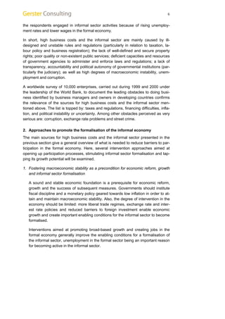 6 
the respondents engaged in informal sector activities because of rising unemploy-ment 
rates and lower wages in the formal economy. 
In short, high business costs and the informal sector are mainly caused by ill-designed 
and unstable rules and regulations (particularly in relation to taxation, la-bour 
policy and business registration); the lack of well-defined and secure property 
rights; poor quality or non-existent public services; deficient capacities and resources 
of government agencies to administer and enforce laws and regulations; a lack of 
transparency, accountability and political autonomy of governmental institutions (par-ticularly 
the judiciary); as well as high degrees of macroeconomic instability, unem-ployment 
and corruption. 
A worldwide survey of 10,000 enterprises, carried out during 1999 and 2000 under 
the leadership of the World Bank, to document the leading obstacles to doing busi-ness 
identified by business managers and owners in developing countries confirms 
the relevance of the sources for high business costs and the informal sector men-tioned 
above. The list is topped by: taxes and regulations, financing difficulties, infla-tion, 
and political instability or uncertainty. Among other obstacles perceived as very 
serious are: corruption, exchange rate problems and street crime. 
2. Approaches to promote the formalisation of the informal economy 
The main sources for high business costs and the informal sector presented in the 
previous section give a general overview of what is needed to reduce barriers to par-ticipation 
in the formal economy. Here, several intervention approaches aimed at 
opening up participation processes, stimulating informal sector formalisation and tap-ping 
its growth potential will be examined. 
1. Fostering macroeconomic stability as a precondition for economic reform, growth 
and informal sector formalisation 
A sound and stable economic foundation is a prerequisite for economic reform, 
growth and the success of subsequent measures. Governments should institute 
fiscal discipline and a monetary policy geared towards low inflation in order to at-tain 
and maintain macroeconomic stability. Also, the degree of intervention in the 
economy should be limited: more liberal trade regimes, exchange rate and inter-est 
rate policies and reduced barriers to foreign investment enable economic 
growth and create important enabling conditions for the informal sector to become 
formalised. 
Interventions aimed at promoting broad-based growth and creating jobs in the 
formal economy generally improve the enabling conditions for a formalisation of 
the informal sector, unemployment in the formal sector being an important reason 
for becoming active in the informal sector. 
 