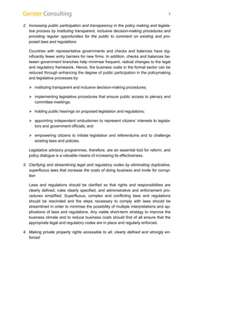 7 
2. Increasing public participation and transparency in the policy making and legisla-tive 
process by instituting transparent, inclusive decision-making procedures and 
providing regular opportunities for the public to comment on existing and pro-posed 
laws and regulations 
Countries with representative governments and checks and balances have sig-nificantly 
fewer entry barriers for new firms. In addition, checks and balances be-tween 
government branches help minimise frequent, radical changes to the legal 
and regulatory framework. Hence, the business costs in the formal sector can be 
reduced through enhancing the degree of public participation in the policymaking 
and legislative processes by: 
¾ instituting transparent and inclusive decision-making procedures; 
¾ implementing legislative procedures that ensure public access to plenary and 
committee meetings; 
¾ holding public hearings on proposed legislation and regulations; 
¾ appointing independent ombudsmen to represent citizens’ interests to legisla-tors 
and government officials; and 
¾ empowering citizens to initiate legislation and referendums and to challenge 
existing laws and policies. 
Legislative advisory programmes, therefore, are an essential tool for reform, and 
policy dialogue is a valuable means of increasing its effectiveness. 
3. Clarifying and streamlining legal and regulatory codes by eliminating duplicative, 
superfluous laws that increase the costs of doing business and invite for corrup-tion 
Laws and regulations should be clarified so that rights and responsibilities are 
clearly defined, rules clearly specified, and administrative and enforcement pro-cedures 
simplified. Superfluous, complex and conflicting laws and regulations 
should be rescinded and the steps necessary to comply with laws should be 
streamlined in order to minimise the possibility of multiple interpretations and ap-plications 
of laws and regulations. Any viable short-term strategy to improve the 
business climate and to reduce business costs should first of all ensure that the 
appropriate legal and regulatory codes are in place and regularly enforced. 
4. Making private property rights accessible to all, clearly defined and strongly en-forced 
 