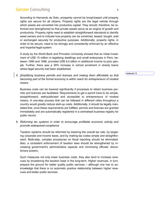 8 
According to Hernando de Soto, prosperity cannot be broad-based until property 
rights are secure for all citizens. Property rights are the legal vehicle through 
which assets are converted into productive capital. They should, therefore, be re-formed 
and strengthened so that private assets serve as an engine of growth and 
productivity. Property rights need to establish straightforward standards to identify 
asset owners and to indicate how property can be combined, leased, bought, sold 
or exchanged securely for productive purposes. Additionally, property rights, in 
order to be secure, need to be strongly and consistently enforced by an effective 
and impartial legal system. 
A study by the World Bank and Princeton University showed that an initial invest-ment 
of US$ 15 million in legalising dwellings and small enterprises in Perú, be-tween 
1990 and 1996, provided US$ 9,4 billion in additional income to poor peo-ple. 
Further, there was a 28% increase in school enrolment in shanty towns 
where legal security had been established. 
5. Simplifying business permits and licenses and making them affordable so that 
becoming part of the formal economy is within reach for entrepreneurs of modest 
means 
Business costs can be lowered significantly if processes to obtain business per-mits 
and licences are facilitated. Requirements to get a permit have to be simple, 
straightforward, well-publicised and accessible to entrepreneurs of modest 
means. A one-step process that can be followed in different cities throughout a 
country would greatly reduce start-up costs. Additionally, it should be legally man-dated 
that, once these requirements are fulfilled, permits and licences are granted 
immediately and are automatically registered in a centralised business registry for 
public record. 
6. Reforming tax systems in order to encourage profitable economic activity and 
promote widespread compliance 
Taxation systems should be reformed by lowering the overall tax rate, by target-ing 
corporate and income taxes, and by making tax codes simple and straightfor-ward. 
Multi-step, complex procedures on fiscal reporting should be eliminated. 
Also, a consistent enforcement of taxation laws should be strengthened by in-creasing 
government’s administrative capacity and minimising officials’ discre-tionary 
powers. 
Such measures not only lower business costs, they also tend to increase reve-nues 
by broadening the taxation base in the long-term. Higher revenues, in turn, 
prepare the ground for better quality public services – although one has to ac-knowledge 
that there is no automatic positive relationship between higher reve-nues 
and better public services. 
Gelöscht: ¶ 
 
