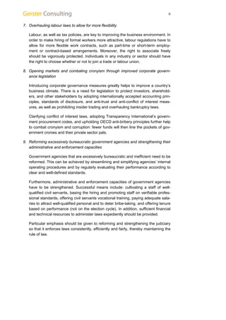 9 
7. Overhauling labour laws to allow for more flexibility 
Labour, as well as tax policies, are key to improving the business environment. In 
order to make hiring of formal workers more attractive, labour regulations have to 
allow for more flexible work contracts, such as part-time or short-term employ-ment 
or contract-based arrangements. Moreover, the right to associate freely 
should be vigorously protected. Individuals in any industry or sector should have 
the right to choose whether or not to join a trade or labour union. 
8. Opening markets and combating cronyism through improved corporate govern-ance 
legislation 
Introducing corporate governance measures greatly helps to improve a country’s 
business climate. There is a need for legislation to protect investors, sharehold-ers, 
and other stakeholders by adopting internationally accepted accounting prin-ciples, 
standards of disclosure, and anti-trust and anti-conflict of interest meas-ures, 
as well as prohibiting insider trading and overhauling bankruptcy laws. 
Clarifying conflict of interest laws, adopting Transparency International’s govern-ment 
procurement codes, and upholding OECD anti-bribery principles further help 
to combat cronyism and corruption: fewer funds will then line the pockets of gov-ernment 
cronies and their private sector pals. 
9. Reforming excessively bureaucratic government agencies and strengthening their 
administrative and enforcement capacities 
Government agencies that are excessively bureaucratic and inefficient need to be 
reformed. This can be achieved by streamlining and simplifying agencies’ internal 
operating procedures and by regularly evaluating their performance according to 
clear and well-defined standards. 
Furthermore, administrative and enforcement capacities of government agencies 
have to be strengthened. Successful means include: cultivating a staff of well-qualified 
civil servants, basing the hiring and promoting staff on verifiable profes-sional 
standards, offering civil servants vocational training, paying adequate sala-ries 
to attract well-qualified personal and to deter bribe-taking, and offering tenure 
based on performance (not on the election cycle). In addition, sufficient financial 
and technical resources to administer laws expediently should be provided. 
Particular emphasis should be given to reforming and strengthening the judiciary 
so that it enforces laws consistently, efficiently and fairly, thereby maintaining the 
rule of law. 
 