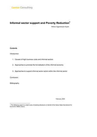 Informal sector support and Poverty Reduction1 
Niklaus Eggenberger-Argote 
Contents 
Introduction 
1. Causes of high business costs and informal sectors 
2. Approaches to promote the formalisation of the informal economy 
3. Approaches to support informal sector actors within the informal sector 
Conclusion 
Bibliography 
February 2005 
1 The following paper is a desk study of existing literature on behalf of the Swiss State Secretariat for 
Economic Affairs (seco). 
 