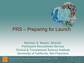 PRS – Preparing for Launch Nariman A. Nasser, Director Participant Recruitment Service Clinical & Translational Science Institute University of California, San Francisco 