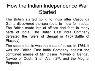 How the Indian Independence War StartedThe British started going to India after Casco da Gama discovered the sea route to India for trades. The British made lots of offices and forts in many parts of India. The British East India Company defeated the rulers of Bengal in 1757(Battle of Plassey).  The second battle was the battle of buxar. In 1764. It was the British East India Company against the combined armies of Mir Qasim (Nawab of Bengal, Nawab of Oudh, Shah Alam 2nd, and the Mughal Emperor)
