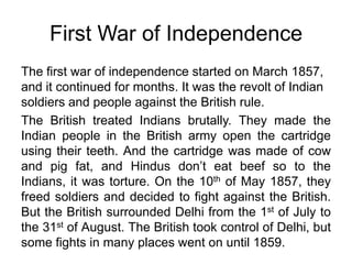 First War of IndependenceThe first war of independence started on March 1857, and it continued for months. It was the revolt of Indian soldiers and people against the British rule.The British treated Indians brutally. They made the Indian people in the British army open the cartridge using their teeth. And the cartridge was made of cow and pig fat, and Hindus don’t eat beef so to the Indians, it was torture. On the 10th of May 1857, they freed soldiers and decided to fight against the British. But the British surrounded Delhi from the 1st of July to the 31st of August. The British took control of Delhi, but some fights in many places went on until 1859.
