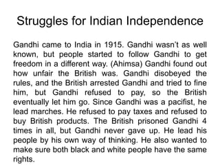 Struggles for Indian Independence Gandhi came to India in 1915. Gandhi wasn’t as well known, but people started to follow Gandhi to get freedom in a different way. (Ahimsa) Gandhi found out how unfair the British was. Gandhi disobeyed the rules, and the British arrested Gandhi and tried to fine him, but Gandhi refused to pay, so the British eventually let him go. Since Gandhi was a pacifist, he lead marches. He refused to pay taxes and refused to buy British products. The British prisoned Gandhi 4 times in all, but Gandhi never gave up. He lead his people by his own way of thinking. He also wanted to make sure both black and white people have the same rights.