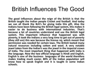 British Influences The GoodThe good influences about the reign of the British is that the British taught the Indian people Cricket and football. And today we can all thank the Brit’s for giving India this gift. Also the Indians have been following the British legal system, this makes it easier to do business with international industries. That’s because a lot of countries understand and use the British legal system. This important influence that happened was with poverty, it took the Indians a very long time to get out of poverty (they still are) this was because the license raj, which meant that permission was needed for certain laws. The British looted many natural resources including cotton and wool. A very notable jewel taken from the Indian’s was the jewel in the imperial crown of India. The most important thing that happened with India is the language. Now the two official language is Hindi and English. English is one of the business  languages of the world therefore makes trading much easier. 80% of the Indian population will know how to speak English and it is taught in some Indian schools.