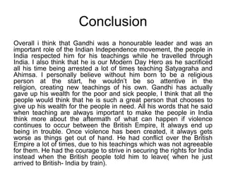 ConclusionOverall i think that Gandhi was a honourable leader and was an important role of the Indian Independence movement, the people in India respected him for his teachings while he travelled through India. I also think that he is our Modern Day Hero as he sacrificed all his time being arrested a lot of times teaching Satyagraha and Ahimsa. I personally believe without him born to be a religious person at the start, he wouldn’t be so attentive in the religion, creating new teachings of his own. Gandhi has actually gave up his wealth for the poor and sick people, I think that all the people would think that he is such a great person that chooses to give up his wealth for the people in need. All his words that he said when teaching are always important to make the people in India think more about the aftermath of what can happen if violence continues to occur between the British Empire, It always end up being in trouble. Once violence has been created, it always gets worse as things get out of hand. He had conflict over the British  Empire a lot of times, due to his teachings which was not agreeable for them. He had the courage to strive in securing the rights for India instead when the British people told him to leave( when he just arrived to British- India by train).