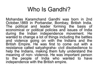 Who Is Gandhi?Mohandas Karamchand Gandhi was born in 2nd October,1869 in Porbandar, Bombay, British India. The political and leader forming the basis of economical or political policies and issues of India during the Indian independence movement. He wanted to change a lot of things including the battles and violence going on with the Indians and the British Empire. He was first to come out with a resistance called satyahgraha- civil disobedience to help the Indians, making them fully understand the meaning of non- violence. He was important person to the people of India who wanted to have independence with the British empire.