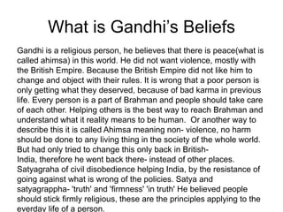 What is Gandhi’s BeliefsGandhi is a religious person, he believes that there is peace(what is called ahimsa) in this world. He did not want violence, mostly with the British Empire. Because the British Empire did not like him to change and object with their rules. It is wrong that a poor person is only getting what they deserved, because of bad karma in previous life. Every person is a part of Brahman and people should take care of each other. Helping others is the best way to reach Brahman and understand what it reality means to be human.  Or another way to describe this it is called Ahimsa meaning non- violence, no harm should be done to any living thing in the society of the whole world. But had only tried to change this only back in British- India, therefore he went back there- instead of other places. Satyagraha of civil disobedience helping India, by the resistance of going against what is wrong of the policies. Satya and satyagrappha- 'truth' and 'firmness' 'in truth' He believed people should stick firmly religious, these are the principles applying to the everday life of a person.