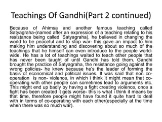 Teachings Of Gandhi(Part 2 continued)Because of Ahimsa and another famous teaching called Satyagraha-(named after an expression of a teaching relating to his resistance being called ‘Satyagraha), he believed in changing the world to be peaceful and to stop war- this gave an impact to him making him understanding and discovering about so much of the teachings that he himself can even introduce to the people world-wide. He has a lot of teachings waited to teach other people that has never been taught of until Gandhi has told them. Gandhi brought the practice of Satyagraha, the resistance going against the wrong policies- he knew because he’s the leader of forming the basis of economical and political issues. It was said that non co-operation  is non- violence, in which i think it might mean that co-operating with other people can sometimes lead to arguments etc. This might end up badly by having a fight creating violence, once a fight has been created it gets worse- this is what i think it means by that time, therefore people might have found it quite hard to deal with in terms of co-operating with each other(especially at the time when there was so much war). 