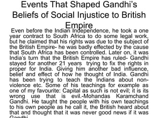 Events That Shaped Gandhi’s Beliefs of Social Injustice to British Empire Even before the Indian Independence, he took a one year contract to South Africa to do some legal work, but he claimed that his rights was due to the subject of the British Empire- he was badly effected by the cause that South Africa has been controlled. Later on, it was India’s turn that the British Empire has ruled- Gandhi stayed for another 21 years  trying to fix the rights in proper for India. Giving him another bad influence, belief and effect of how he thought of India. Gandhi has been trying to teach the Indians about non- violence etc. Some of his teachings for example as one of my favourite: Capital as such is not evil; it is its wrong use that is evil.-Mohandas Karamchand Gandhi. He taught the people with his own teachings to his own people as he call it, the British heard about that and thought that it was never good news if it was Gandhi