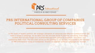 PRS INTERNATIONAL GROUP OF COMPANIES
POLITICAL CONSULTING SERVICES
In the realm of modern politics, the strategic utilization of resources and effective communication can
make or break a campaign. As we delve into the intricate world of political consulting, it becomes
evident that success hinges on a multifaceted approach guided by expertise, innovation, and
unwavering dedication. The title slide serves as the gateway to our journey, encapsulating the essence
of PRS International Group of Companies' mission to empower political campaigns for triumph.
 