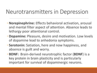 Neurotransmitters in Depression
◦ Norepinephrine: Effects behavioral activation, arousal
and mental filter aspect of attention. Absence leads to
lethargy poor attentional control.
◦ Dopamine: Pleasure, desire and motivation. Low levels
of dopamine lead to anhedonia symptoms.
◦ Serotonin: Satiation, here and now happiness, and
absence is guilt and worry.
◦ BDNF: Brain-derived neurotrophic factor (BDNF) is a
key protein in brain plasticity and is particularly
important for survival of dopaminergic neurons.
 