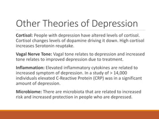 Other Theories of Depression
Cortisol: People with depression have altered levels of cortisol.
Cortisol changes levels of dopamine driving it down. High cortisol
increases Serotonin reuptake.
Vagal Nerve Tone: Vagal tone relates to depression and increased
tone relates to improved depression due to treatment.
Inflammation: Elevated inflammatory cytokines are related to
increased symptom of depression. In a study of > 14,000
individuals elevated C-Reactive Protein (CRP) was in a significant
amount of depression.
Microbiome: There are microbiota that are related to increased
risk and increased protection in people who are depressed.
 