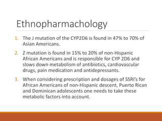 Ethnopharmachology
1. The J mutation of the CYP2D6 is found in 47% to 70% of
Asian Americans.
2. Z mutation is found in 15% to 20% of non-Hispanic
African Americans and is responsible for CYP 2D6 and
slows down metabolism of antibiotics, cardiovascular
drugs, pain medication and antidepressants.
3. When considering prescription and dosages of SSRI’s for
African Americans of non-Hispanic descent, Puerto Rican
and Dominican adolescents one needs to take these
metabolic factors into account.
 