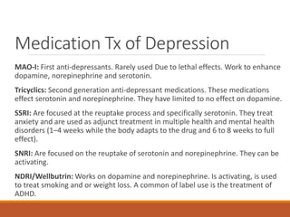 Medication Tx of Depression
MAO-I: First anti-depressants. Rarely used Due to lethal effects. Work to enhance
dopamine, norepinephrine and serotonin.
Tricyclics: Second generation anti-depressant medications. These medications
effect serotonin and norepinephrine. They have limited to no effect on dopamine.
SSRI: Are focused at the reuptake process and specifically serotonin. They treat
anxiety and are used as adjunct treatment in multiple health and mental health
disorders (1–4 weeks while the body adapts to the drug and 6 to 8 weeks to full
effect).
SNRI: Are focused on the reuptake of serotonin and norepinephrine. They can be
activating.
NDRI/Wellbutrin: Works on dopamine and norepinephrine. Is activating, is used
to treat smoking and or weight loss. A common of label use is the treatment of
ADHD.
 