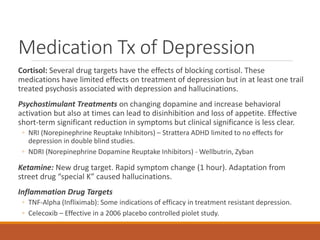 Medication Tx of Depression
Cortisol: Several drug targets have the effects of blocking cortisol. These
medications have limited effects on treatment of depression but in at least one trail
treated psychosis associated with depression and hallucinations.
Psychostimulant Treatments on changing dopamine and increase behavioral
activation but also at times can lead to disinhibition and loss of appetite. Effective
short-term significant reduction in symptoms but clinical significance is less clear.
◦ NRI (Norepinephrine Reuptake Inhibitors) – Strattera ADHD limited to no effects for
depression in double blind studies.
◦ NDRI (Norepinephrine Dopamine Reuptake Inhibitors) - Wellbutrin, Zyban
Ketamine: New drug target. Rapid symptom change (1 hour). Adaptation from
street drug “special K” caused hallucinations.
Inflammation Drug Targets
◦ TNF-Alpha (Infliximab): Some indications of efficacy in treatment resistant depression.
◦ Celecoxib – Effective in a 2006 placebo controlled piolet study.
 