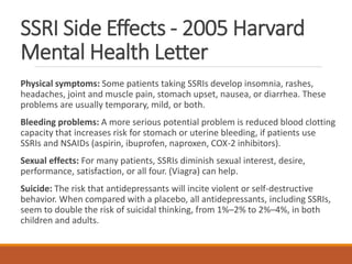 SSRI Side Effects - 2005 Harvard
Mental Health Letter
Physical symptoms: Some patients taking SSRIs develop insomnia, rashes,
headaches, joint and muscle pain, stomach upset, nausea, or diarrhea. These
problems are usually temporary, mild, or both.
Bleeding problems: A more serious potential problem is reduced blood clotting
capacity that increases risk for stomach or uterine bleeding, if patients use
SSRIs and NSAIDs (aspirin, ibuprofen, naproxen, COX-2 inhibitors).
Sexual effects: For many patients, SSRIs diminish sexual interest, desire,
performance, satisfaction, or all four. (Viagra) can help.
Suicide: The risk that antidepressants will incite violent or self-destructive
behavior. When compared with a placebo, all antidepressants, including SSRIs,
seem to double the risk of suicidal thinking, from 1%–2% to 2%–4%, in both
children and adults.
 